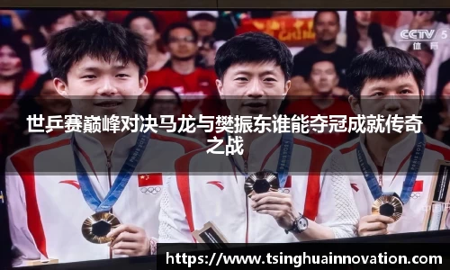 世乒赛巅峰对决马龙与樊振东谁能夺冠成就传奇之战